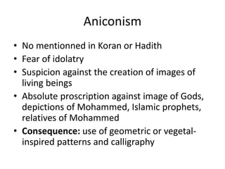 Aniconism 
• No mentionned in Koran or Hadith 
• Fear of idolatry 
• Suspicion against the creation of images of 
living beings 
• Absolute proscription against image of Gods, 
depictions of Mohammed, Islamic prophets, 
relatives of Mohammed 
• Consequence: use of geometric or vegetal-inspired 
patterns and calligraphy 
 