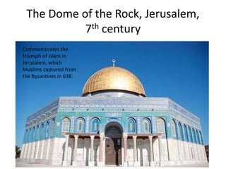 The Dome of the Rock, Jerusalem, 
7th century 
Commemorates the 
triumph of Islam in 
Jerusalem, which 
Muslims captured from 
the Byzantines in 638. 
 