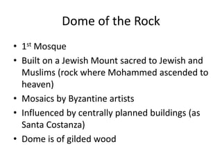 Dome of the Rock 
• 1st Mosque 
• Built on a Jewish Mount sacred to Jewish and 
Muslims (rock where Mohammed ascended to 
heaven) 
• Mosaics by Byzantine artists 
• Influenced by centrally planned buildings (as 
Santa Costanza) 
• Dome is of gilded wood 
 