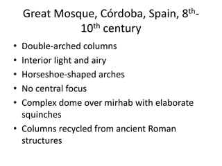 Great Mosque, Córdoba, Spain, 8th- 
10th century 
• Double-arched columns 
• Interior light and airy 
• Horseshoe-shaped arches 
• No central focus 
• Complex dome over mirhab with elaborate 
squinches 
• Columns recycled from ancient Roman 
structures 
 