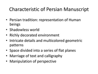 Characteristic of Persian Manuscript 
• Persian tradition: representation of Human 
beings 
• Shadowless world 
• Richly decorated environment 
• Intricate details and multicolored geometric 
patterns 
• Space divided into a series of flat planes 
• Marriage of text and calligraphy 
• Manipulation of perspective 
 