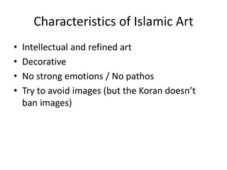 Characteristics of Islamic Art 
• Intellectual and refined art 
• Decorative 
• No strong emotions / No pathos 
• Try to avoid images (but the Koran doesn’t 
ban images) 
 