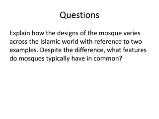 Questions 
Explain how the designs of the mosque varies 
across the Islamic world with reference to two 
examples. Despite the difference, what features 
do mosques typically have in common? 
 