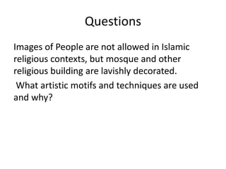 Questions 
Images of People are not allowed in Islamic 
religious contexts, but mosque and other 
religious building are lavishly decorated. 
What artistic motifs and techniques are used 
and why? 
 