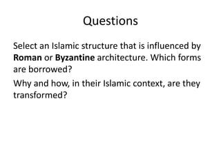 Questions 
Select an Islamic structure that is influenced by 
Roman or Byzantine architecture. Which forms 
are borrowed? 
Why and how, in their Islamic context, are they 
transformed? 

