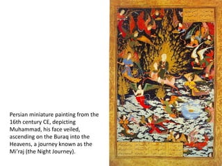 Persian miniature painting from the
16th century CE, depicting
Muhammad, his face veiled,
ascending on the Buraq into the
Heavens, a journey known as the
Mi’raj (the Night Journey).
 