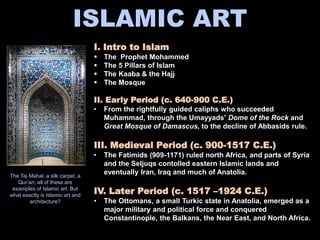 ISLAMIC ART
I. Intro to Islam
 The Prophet Mohammed
 The 5 Pillars of Islam
 The Kaaba & the Hajj
 The Mosque
II. Early Period (c. 640-900 C.E.)
• From the rightfully guided caliphs who succeeded
Muhammad, through the Umayyads' Dome of the Rock and
Great Mosque of Damascus, to the decline of Abbasids rule.
III. Medieval Period (c. 900-1517 C.E.)
• The Fatimids (909-1171) ruled north Africa, and parts of Syria
and the Seljuqs contolled eastern Islamic lands and
eventually Iran, Iraq and much of Anatolia.
IV. Later Period (c. 1517 –1924 C.E.)
• The Ottomans, a small Turkic state in Anatolia, emerged as a
major military and political force and conquered
Constantinople, the Balkans, the Near East, and North Africa.
The Taj Mahal, a silk carpet, a
Qur‘an; all of these are
examples of Islamic art. But
what exactly is Islamic art and
architecture?
 