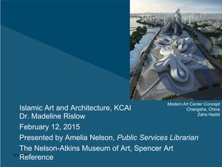 2/12/2015 1
Islamic Art and Architecture, KCAI
Dr. Madeline Rislow
February 12, 2015
Presented by Amelia Nelson, Public Services Librarian
The Nelson-Atkins Museum of Art, Spencer Art
Reference
Modern Art Center Concept
Changsha, China
Zaha Hadid
 