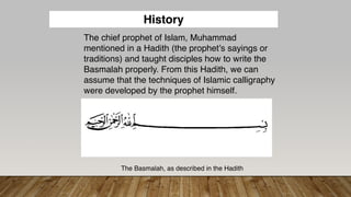 The chief prophet of Islam, Muhammad
mentioned in a Hadith (the prophet’s sayings or
traditions) and taught disciples how to write the
Basmalah properly. From this Hadith, we can
assume that the techniques of Islamic calligraphy
were developed by the prophet himself.
The Basmalah, as described in the Hadith
History
 