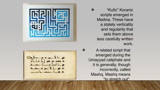 ❖ “Kufic” Koranic
scripts emerged in
Medina. These have
a stately verticality
and regularity that
sets them above
less carefully written
work.
❖ A related script that
emerged during the
Umayyad caliphate and
it is generally, though
incorrectly, called
Mashq. Mashq means
"to stretch out“.
 