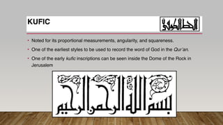 • Noted for its proportional measurements, angularity, and squareness.
• One of the earliest styles to be used to record the word of God in the Qur’an.
• One of the early kufic inscriptions can be seen inside the Dome of the Rock in
Jerusalem
KUFIC
 