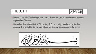 THULUTH
• Means “one third,” referring to the proportion of the pen in relation to a previous
style called Tumaar.
• It was first formulated in the 7th century A.D., and fully developed in the 9th
century. It is noted for its cursive letters and its use as an ornamental script.
 