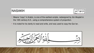 NASAKH
• Means “copy” in Arabic, is one of the earliest scripts, redesigned by Ibn Muqlah in
the 10th century A.D., using a comprehensive system of proportion.
• It is noted for its clarity to read and write, and was used to copy the Qur’an.
 
