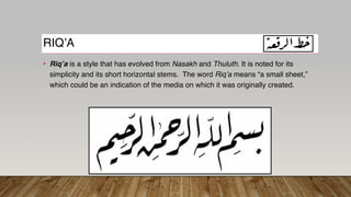 RIQ’A
• Riq’a is a style that has evolved from Nasakh and Thuluth. It is noted for its
simplicity and its short horizontal stems. The word Riq’a means “a small sheet,”
which could be an indication of the media on which it was originally created.
 