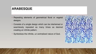 ARABESQUE
• Repeating elements of geometrical floral or vegetal
designs.
• Consists of a single design which can be intertwined or
seamlessly repeated as many times as desired
creating an infinite pattern.
• Symbolizes the infinite, un centralized nature of God.
 