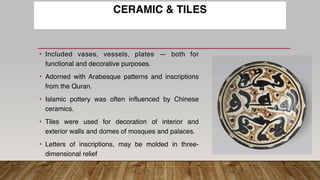 CERAMIC & TILES
• Included vases, vessels, plates — both for
functional and decorative purposes.
• Adorned with Arabesque patterns and inscriptions
from the Quran.
• Islamic pottery was often influenced by Chinese
ceramics.
• Tiles were used for decoration of interior and
exterior walls and domes of mosques and palaces.
• Letters of inscriptions, may be molded in three-
dimensional relief
 