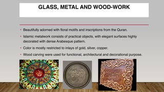 GLASS, METAL AND WOOD-WORK
• Beautifully adorned with floral motifs and inscriptions from the Quran.
• Islamic metalwork consists of practical objects, with elegant surfaces highly
decorated with dense Arabesque pattern.
• Color is mostly restricted to inlays of gold, silver, copper.
• Wood carving were used for functional, architectural and decorational purpose.
 