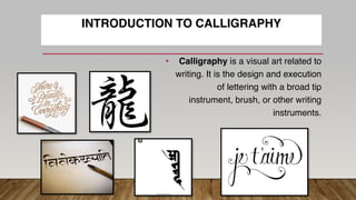 INTRODUCTION TO CALLIGRAPHY
• Calligraphy is a visual art related to
writing. It is the design and execution
of lettering with a broad tip
instrument, brush, or other writing
instruments.
 
