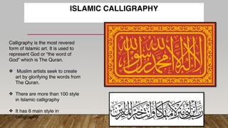 ISLAMIC CALLIGRAPHY
Calligraphy is the most revered
form of Islamic art. It is used to
represent God or “the word of
God” which is The Quran.
❖ Muslim artists seek to create
art by glorifying the words from
The Quran.
❖ There are more than 100 style
in Islamic calligraphy
❖ It has 6 main style in
calligraphy.
 