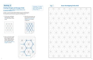 Activity 3                                                                                                                fig. 1   Seven Overlapping Circles Grid
                                                                                                   straightedge, two different
                                                                                                   colored markers, tracing
     Creating Triangle and Hexagon Grids                                                           paper, seven overlapping
     For an example see Laila and Majnun at School: Miniature from                                 circles grid (fig. 1)
     the Khamseh of Nizami (slide 17)

     In Activity 1, if you had continued adding overlapping circles at the intersection points,
     the result would be a circle grid as shown in the seven overlapping circles grid (fig. 1).
     This circle grid is the basis for both the triangle grid and the hexagon grid.


     1. On the seven overlapping                                           2. Place the tracing paper over
        circles grid (fig. 1), place                                          the circle grid, and connect
        a dot at the center of each                                           the dots in horizontal and
        rosette.                                                              diagonal lines to make a
                                                                              triangle grid.




     3. Now you have the triangle
        grid on the tracing paper.
        Using a different color of
        marker, mark the hexagon
        grid by highlighting the
        outer edge of six adjoining
        triangles, as shown.




24                                                                                                                                                                         25
 