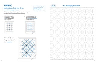 Activity 6                                                                                                                  fig. 2   Five Overlapping Circles Grid
                                                                                                    tracing paper, two different
     Creating Square Grids from Circles                                                             colored markers, straight-
                                                                                                    edge, five overlapping
     For an example see Marquetry panel (slide 2)                                                   circles grid (fig. 2)

     In Activity 4, if you had continued adding overlapping circles at the intersection points,
     the result would be a circle grid as shown in the five overlapping circles grid (fig. 2).
     This circle grid is the basis for the square grid and the diagonal grid.


     1. On the five overlapping                                            2. With the tracing paper over
        circles grid (fig. 2), place                                          the circle grid, connect the
        a dot at the point where                                              dots horizontally and vertically
        each circle meets.                                                    to make a square grid.




     3. Now you have the square
        grid on the tracing paper.
        Using the straightedge and
        a different colored marker,
        mark diagonal lines.




28                                                                                                                                                                          29
 