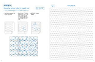 Activity 7                                                                                                            fig.7A
                                                                                                                            fig. 3   Triangle Grid
                                                                                                   tracing paper, marker,
     Discovering Patterns within the Triangle Grid                                                 triangle grid (fig. 3)
     For examples see Molded tile panel (slide 5) and Glazed tile panel (slide 6)



     1. Place the tracing paper over        2. Select any one of the three          3. Repeat with the other
        triangle grid (fig. 3).                patterns below and, on the              patterns.
                                               tracing paper, copy only
                                               those lines that will create
                                               your selected pattern. Use
                                               the lines of the grid as a
                                               guide.




30                                                                                                                                                   31
 
