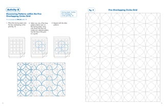 Activity 8                                                                                                       fig. 4   Five Overlapping Circles Grid
                                                                                              tracing paper, marker,
     Discovering Patterns within the Five                                                     five overlapping
     Overlapping Circles Grid                                                                 circles grid (fig. 4)

     For an example see Mihrab (slide 19)

     1. Place the tracing paper over        2. Select any one of the three     3. Repeat with the other
        the five overlapping circles           patterns below and, on             patterns.
        grid (fig. 4).                         the tracing paper, trace
                                               only those lines that will
                                               create your selected pattern.
                                               Use the lines of the grid
                                               as a guide.




32                                                                                                                                                              33
 