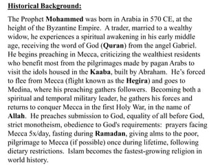 Historical Background:The Prophet Mohammed was born in Arabia in 570 CE, at the height of the Byzantine Empire.  A trader, married to a wealthy widow, he experiences a spiritual awakening in his early middle age, receiving the word of God (Quran) from the angel Gabriel.  He begins preaching in Mecca, criticizing the wealthiest residents who benefit most from the pilgrimages made by pagan Arabs to visit the idols housed in the Kaaba, built by Abraham.  He’s forced to flee from Mecca (flight known as the Hegira) and goes to Medina, where his preaching gathers followers.  Becoming both a spiritual and temporal military leader, he gathers his forces and returns to conquer Mecca in the first Holy War, in the name of Allah.  He preaches submission to God, equality of all before God, strict monotheism, obedience to God's requirements:  prayers facing Mecca 5x/day, fasting during Ramadan, giving alms to the poor, pilgrimage to Mecca (if possible) once during lifetime, following dietary restrictions.  Islam becomes the fastest-growing religion in world history.  