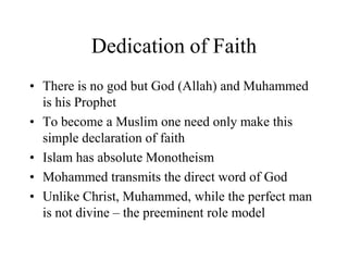 Dedication of FaithThere is no god but God (Allah) and Muhammed is his ProphetTo become a Muslim one need only make this simple declaration of faithIslam has absolute MonotheismMohammed transmits the direct word of GodUnlike Christ, Muhammed, while the perfect man is not divine – the preeminent role model