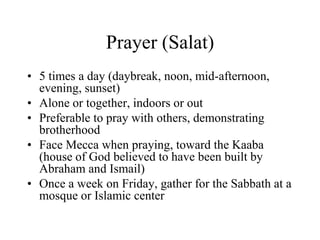 Prayer (Salat)5 times a day (daybreak, noon, mid-afternoon, evening, sunset)Alone or together, indoors or outPreferable to pray with others, demonstrating brotherhoodFace Mecca when praying, toward the Kaaba (house of God believed to have been built by Abraham and Ismail)Once a week on Friday, gather for the Sabbath at a mosque or Islamic center