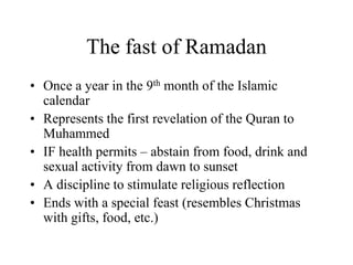 The fast of RamadanOnce a year in the 9th month of the Islamic calendarRepresents the first revelation of the Quran to MuhammedIF health permits – abstain from food, drink and sexual activity from dawn to sunsetA discipline to stimulate religious reflectionEnds with a special feast (resembles Christmas with gifts, food, etc.)