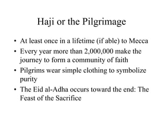 Haji or the PilgrimageAt least once in a lifetime (if able) to MeccaEvery year more than 2,000,000 make the journey to form a community of faithPilgrims wear simple clothing to symbolize purityThe Eid al-Adha occurs toward the end: The Feast of the Sacrifice