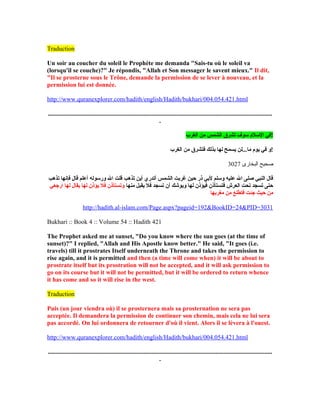 Traduction
Un soir au coucher du soleil le Prophète me demanda "Sais-tu où le soleil va
(lorsqu'il se couche)?" Je répondis, "Allah et Son messager le savent mieux." Il dit,
"Il se prosterne sous le Trône, demande la permission de se lever à nouveau, et la
permission lui est donnée.
http://www.quranexplorer.com/hadith/english/Hadith/bukhari/004.054.421.html
...............................................................................................................................................
.
‫الغرب‬ ‫من‬ ‫الشمس‬ ‫تشرق‬ ‫لسوف‬ ‫اللسل م‬ ‫!في‬
‫الغرب‬ ‫من‬ ‫فتشرق‬ ‫بذلك‬ ‫لها‬ ‫يسمح‬ ‫ما...لن‬ ‫يو م‬ ‫في‬ ‫!و‬
3027 ‫البخارى‬ ‫صحيح‬
‫تذهب‬ ‫فإنها‬ ‫قال‬ ‫أعلم‬ ‫ورلسوله‬ ‫ال‬ ‫قلت‬ ‫تذهب‬ ‫أين‬ ‫أتدري‬ ‫الشمس‬ ‫غربت‬ ‫حين‬ ‫ذر‬ ‫لبي‬ ‫ولسلم‬ ‫عليه‬ ‫ال‬ ‫صلإ ى‬ ‫النبي‬ ‫قال‬
‫منها‬ ‫يقبل‬ ‫فل‬ ‫تسجد‬ ‫أ ن‬ ‫ويوشك‬ ‫لها‬ ‫فيؤذ ن‬ ‫فتستأذ ن‬ ‫العرش‬ ‫تحت‬ ‫تسجد‬ ‫حتإ ى‬‫ارجعي‬ ‫لها‬ ‫يقال‬ ‫لها‬ ‫يؤذ ن‬ ‫فل‬ ‫وتستأذ ن‬
‫مغربها‬ ‫من‬ ‫فتطلع‬ ‫جئت‬ ‫حيث‬ ‫من‬
http://hadith.al-islam.com/Page.aspx?pageid=192&BookID=24&PID=3031
Bukhari :: Book 4 :: Volume 54 :: Hadith 421
The Prophet asked me at sunset, "Do you know where the sun goes (at the time of
sunset)?" I replied, "Allah and His Apostle know better." He said, "It goes (i.e.
travels) till it prostrates Itself underneath the Throne and takes the permission to
rise again, and it is permitted and then (a time will come when) it will be about to
prostrate itself but its prostration will not be accepted, and it will ask permission to
go on its course but it will not be permitted, but it will be ordered to return whence
it has come and so it will rise in the west.
Traduction
Puis (un jour viendra où) il se prosternera mais sa prosternation ne sera pas
acceptée. Il demandera la permission de continuer son chemin, mais cela ne lui sera
pas accordé. On lui ordonnera de retourner d'où il vient. Alors il se lèvera à l'ouest.
http://www.quranexplorer.com/hadith/english/Hadith/bukhari/004.054.421.html
...............................................................................................................................................
.
 