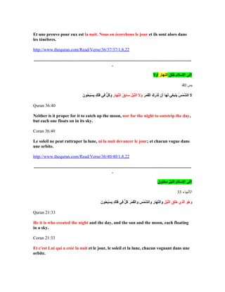 Et une preuve pour eux est la nuit. Nous en écorchons le jour et ils sont alors dans
les ténèbres.
http://www.thequran.com/Read/Verse/36/37/37/1,8,22
...............................................................................................................................................
.
‫خلق‬ُ‫ْس‬ ‫اللسل م‬ ‫في‬‫النهار‬‫أول‬ !
‫يس‬40
‫ر‬َ‫ذ ا‬ ‫م‬َ‫ذ ا‬ ‫ق‬َ‫ذ ا‬‫ل‬ْ‫َت‬‫ا‬ ‫ك‬َ‫ذ ا‬ ‫ر‬ِ‫م‬ ‫د‬ْ‫َت‬ ‫ت‬ُ‫ْس‬ ‫أن‬َ‫ذ ا‬ ‫ها‬َ‫ذ ا‬ ‫ل‬َ‫ذ ا‬ ‫غي‬ِ‫م‬ ‫ب‬َ‫ذ ا‬‫ين‬َ‫ذ ا‬ ‫س‬ُ‫ْس‬ ‫م‬ْ‫َت‬ ‫ش‬َّ ‫ال‬ ‫ل‬َ‫ذ ا‬‫ر‬ِ‫م‬ ‫ها‬َ‫ذ ا‬ ‫ن‬َّ‫ال‬ ‫ق‬ُ‫ْس‬ ‫ب‬ِ‫م‬‫لسا‬َ‫ذ ا‬ ‫ل‬ُ‫ْس‬ ‫ي‬ْ‫َت‬‫ل‬َّ‫ال‬ ‫ل‬َ‫ذ ا‬ ‫و‬َ‫ذ ا‬‫ن‬َ‫ذ ا‬ ‫حو‬ُ‫ْس‬ ‫ب‬َ‫ذ ا‬‫س‬ْ‫َت‬ ‫ي‬َ‫ذ ا‬ ‫ك‬ٍ ‫ي‬ ‫ل‬َ‫ذ ا‬‫ف‬َ‫ذ ا‬ ‫في‬ِ‫م‬ ‫ل‬ٌّ  ‫ك‬ُ‫ْس‬‫و‬َ‫ذ ا‬
Quran 36:40
Neither is it proper for it to catch up the moon, nor for the night to outstrip the day,
but each one floats on in its sky.
Coran 36:40
Le soleil ne peut rattraper la lune, ni la nuit devancer le jour; et chacun vogue dans
une orbite.
http://www.thequran.com/Read/Verse/36/40/40/1,8,22
...............................................................................................................................................
.
‫مخلوق‬ ‫الليل‬ ‫اللسل م‬ ‫!في‬
‫البنبياء‬33
‫ل‬َ‫ذ ا‬ ‫ي‬ْ‫َت‬‫ل‬َّ‫ال‬ ‫ق‬َ‫ذ ا‬ ‫ل‬َ‫ذ ا‬‫خ‬َ‫ذ ا‬ ‫ذ ي‬ِ‫م‬‫ل‬َّ‫ا‬ ‫و‬َ‫ذ ا‬ ‫ه‬ُ‫ْس‬ ‫و‬َ‫ذ ا‬‫ن‬َ‫ذ ا‬ ‫حو‬ُ‫ْس‬ ‫ب‬َ‫ذ ا‬‫س‬ْ‫َت‬ ‫ي‬َ‫ذ ا‬ ‫ك‬ٍ ‫ي‬ ‫ل‬َ‫ذ ا‬‫ف‬َ‫ذ ا‬ ‫في‬ِ‫م‬ ‫ل‬ٌّ  ‫ك‬ُ‫ْس‬ ‫ر‬َ‫ذ ا‬ ‫م‬َ‫ذ ا‬ ‫ق‬َ‫ذ ا‬‫ل‬ْ‫َت‬‫وا‬َ‫ذ ا‬ ‫س‬َ‫ذ ا‬ ‫م‬ْ‫َت‬ ‫ش‬َّ ‫وال‬َ‫ذ ا‬ ‫ر‬َ‫ذ ا‬ ‫ها‬َ‫ذ ا‬ ‫ن‬َّ‫وال‬َ‫ذ ا‬
Quran 21:33
He it is who created the night and the day, and the sun and the moon, each floating
in a sky.
Coran 21:33
Et c'est Lui qui a créé la nuit et le jour, le soleil et la lune, chacun voguant dans une
orbite.
 