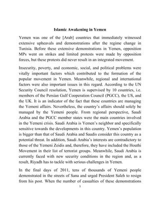 1
Islamic Awakening in Yemen
Yemen was one of the [Arab] countries that immediately witnessed
extensive upheavals and demonstrations after the regime change in
Tunisia. Before these extensive demonstrations in Yemen, opposition
MPs went on strikes and limited protests were made by opposition
forces, but these protests did never result in an integrated movement.
Insecurity, poverty, and economic, social, and political problems were
vitally important factors which contributed to the formation of the
popular movement in Yemen. Meanwhile, regional and international
factors were also important issues in this regard. According to the UN
Security Council resolution, Yemen is supervised by 10 countries, i.e.
members of the Persian Gulf Cooperation Council (PGCC), the US, and
the UK. It is an indicator of the fact that these countries are managing
the Yemeni affairs. Nevertheless, the country’s affairs should solely be
managed by the Yemeni people. From regional perspective, Saudi
Arabia and the PGCC member states were the main countries involved
in the Yemeni crisis. Saudi Arabia is Yemen’s neighbor and specifically
sensitive towards the developments in this country. Yemen’s population
is bigger than that of Saudi Arabia and Saudis consider this country as a
potential threat. In addition, Saudi Arabia’s interests are contradictory to
those of the Yemeni Zeidis and, therefore, they have included the Houthi
Movement in their list of terrorist groups. Meanwhile, Saudi Arabia is
currently faced with new security conditions in the region and, as a
result, Riyadh has to tackle with serious challenges in Yemen.
In the final days of 2011, tens of thousands of Yemeni people
demonstrated in the streets of Sana and urged President Saleh to resign
from his post. When the number of casualties of these demonstrations
 