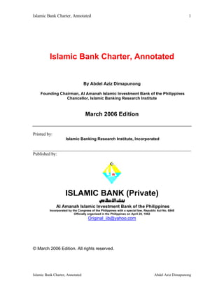 Islamic Bank Charter, Annotated                                                                        1




          Islamic Bank Charter, Annotated


                                  By Abdel Aziz Dimapunong

    Founding Chairman, Al Amanah Islamic Investment Bank of the Philippines
                Chancellor, Islamic Banking Research Institute



                                   March 2006 Edition


Printed by:
                     Islamic Banking Research Institute, Incorporated

________________________________________________________________________
Published by:




                     ISLAMIC BANK (Private)
              Al Amanah Islamic Investment Bank of the Philippines
          Incorporated by the Congress of the Philippines with a special law, Republic Act No. 6848
                           Officially organized in the Philippines on April 28, 1992
                                     Original_iib@yahoo.com




© March 2006 Edition. All rights reserved.




Islamic Bank Charter, Annotated                                                     Abdel Aziz Dimapunong
 