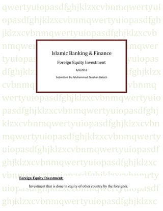 qwertyuiopasdfghjklzxcvbnmqwertyui
opasdfghjklzxcvbnmqwertyuiopasdfgh
jklzxcvbnmqwertyuiopasdfghjklzxcvb
nmqwertyuiopasdfghjklzxcvbnmqwer
            Islamic Banking & Finance
tyuiopasdfghjklzxcvbnmqwertyuiopas
               Foreign Equity Investment

dfghjklzxcvbnmqwertyuiopasdfghjklzx      8/6/2012

                           Submitted By: Muhammad Zeeshan Baloch


cvbnmqwertyuiopasdfghjklzxcvbnmq
wertyuiopasdfghjklzxcvbnmqwertyuio
pasdfghjklzxcvbnmqwertyuiopasdfghj
klzxcvbnmqwertyuiopasdfghjklzxcvbn
mqwertyuiopasdfghjklzxcvbnmqwerty
uiopasdfghjklzxcvbnmqwertyuiopasdf
ghjklzxcvbnmqwertyuiopasdfghjklzxc
vbnmqwertyuiopasdfghjklzxcvbnmrty
    Foreign Equity Investment:


uiopasdfghjklzxcvbnmqwertyuiopasdf
         Investment that is done in equity of other country by the foreigner.



ghjklzxcvbnmqwertyuiopasdfghjklzxc
 