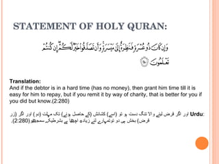 STATEMENT OF HOLY QURAN: Translation: And if the debtor is in a hard time (has no money), then grant him time till it is easy for him to repay, but if you remit it by way of charity, that is better for you if you did but know.(2:280)  : Urdu   اور اگر قرض لینے والا تنگ دست ہو تو  ( اسے )  کشائش  ( کے حاصل ہونے )  تک مہلت  ( دو )  اور اگر  ( زر قرض )  بخش ہی دو توتمہارے لئے زیادہ اچھا ہے بشرطیکہ سمجھو (2:280).   