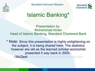 Islamic Banking* Presentation by  Muhammad Imran Head of Islamic Banking, Standard Chartered Bank * Note:  Since this presentation is highly enlightening on the subject, it is being shared here. The statistics however are old as the learned scholar-economist presented it way back in 2005.  - MuQeet  www.yassarnalquran.wordpress.com Bismillahir Rahmanir Raheem 