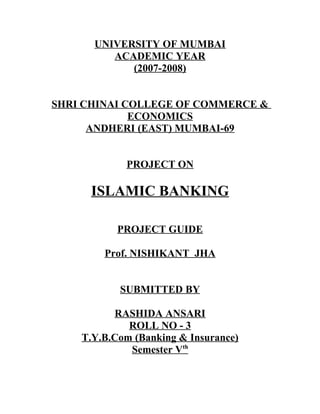 UNIVERSITY OF MUMBAI
ACADEMIC YEAR
(2007-2008)
SHRI CHINAI COLLEGE OF COMMERCE &
ECONOMICS
ANDHERI (EAST) MUMBAI-69
PROJECT ON
ISLAMIC BANKING
PROJECT GUIDE
Prof. NISHIKANT JHA
SUBMITTED BY
RASHIDA ANSARI
ROLL NO - 3
T.Y.B.Com (Banking & Insurance)
Semester Vth
 