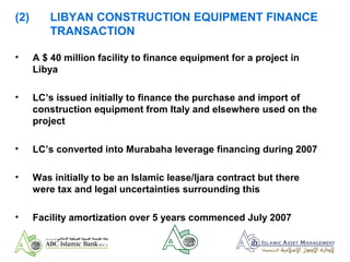 (2) LIBYAN CONSTRUCTION EQUIPMENT FINANCE
TRANSACTION
• A $ 40 million facility to finance equipment for a project in
Libya
• LC’s issued initially to finance the purchase and import of
construction equipment from Italy and elsewhere used on the
project
• LC’s converted into Murabaha leverage financing during 2007
• Was initially to be an Islamic lease/Ijara contract but there
were tax and legal uncertainties surrounding this
• Facility amortization over 5 years commenced July 2007
 