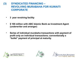 (3) SYNDICATED FINANCING –
REVOLVING MURABAHA FOR KUWAITI
CORPORATE
• 3 year revolving facility
• $ 100 million with ABC Islamic Bank as Investment Agent
(underwriter and arranger)
• Series of individual murabaha transactions with payment of
profit only on individual transactions; conventionally a
“bullet” payment of principal at maturity
 