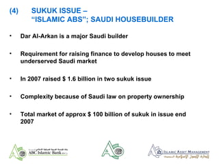 (4) SUKUK ISSUE –
“ISLAMIC ABS”; SAUDI HOUSEBUILDER
• Dar Al-Arkan is a major Saudi builder
• Requirement for raising finance to develop houses to meet
underserved Saudi market
• In 2007 raised $ 1.6 billion in two sukuk issue
• Complexity because of Saudi law on property ownership
• Total market of approx $ 100 billion of sukuk in issue end
2007
 