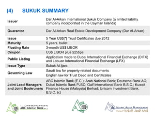 Issuer
Dar Al-Arkan International Sukuk Company (a limited liability
company incorporated in the Cayman Islands)
Guarantor Dar Al-Arkan Real Estate Development Company (Dar Al-Arkan)
Issue 5 Year US$[*] Trust Certificates due 2012
Maturity 5 years, bullet
Floating Rate 3-month US$ LIBOR
Coupon US$ LIBOR plus 225bps
Public Listing
Application made to Dubai International Financial Exchange (DIFX)
and Labuan International Financial Exchange (LFX)
Issue Type Sukuk Al-Ijara
Governing Law
Saudi law for property-related documents
English law for Trust Deed and Certificates
Joint Lead Managers
and Joint Bookruners
ABC Islamic Bank (E.C.); Arab National Bank; Deutsche Bank AG;
Dubai Islamic Bank PJSC; Gulf International Bank B.S.C.; Kuwait
Finance House (Malaysia) Berhad; Unicorn Investment Bank,
B.S.C. (c)
(4) SUKUK SUMMARY
 