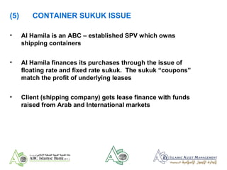 (5) CONTAINER SUKUK ISSUE
• Al Hamila is an ABC – established SPV which owns
shipping containers
• Al Hamila finances its purchases through the issue of
floating rate and fixed rate sukuk. The sukuk “coupons”
match the profit of underlying leases
• Client (shipping company) gets lease finance with funds
raised from Arab and International markets
 
