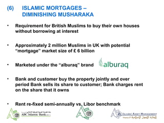 (6) ISLAMIC MORTGAGES –
DIMINISHING MUSHARAKA
• Requirement for British Muslims to buy their own houses
without borrowing at interest
• Approximately 2 million Muslims in UK with potential
“mortgage” market size of £ 6 billion
• Marketed under the “alburaq” brand
• Bank and customer buy the property jointly and over
period Bank sells its share to customer; Bank charges rent
on the share that it owns
• Rent re-fixed semi-annually vs. Libor benchmark
 