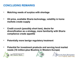 CONCLUDING REMARKS
• Matching needs of surplus with shortage
• Oil price, available Sharia technology, volatility in home
markets create supply
• Credit crunch (possibly short tem), desire for
diversification as a strategy, more familiarity with Sharia
compliance create appetite
• Potentially more benign regulatory treatment
• Potential for investment products and serving local market
needs (10 million-plus Muslims in Western Europe)
 