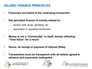 ISLAMIC FINANCE PRINCIPLES
• Financiers are linked to the underlying transaction
• Not permitted finance of activity related to:
- alcohol, pork, drugs, gambling, etc
- speculation or unjustified enrichment
• Money is not a “Commodity” in itself, merely reflecting
“Time Value” for a return
• Hence, no receipt or payment of Interest (Riba)
• Transactions must be transparent with all details agreed in
advance and ownership undisputed
 