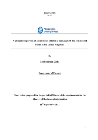 DISSERTATION
14395
1
A critical comparison of Instruments of Islamic banking with the commercial
banks in the United Kingdom.
By
Mohammed Zaki
Department of Finance
Dissertation prepared for the partial fulfillment of the requirements for the
Masters of Business Administration
19th
September 2011
 
