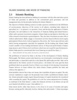 ISLAMIC BANKING AND MODE OF FINANCING
2.1 Islamic Banking
Islamic banking has been defined as banking in consonance with the ethos and value system
of Islam and governed, in addition to the conventional good governance and risk
management rules, by the principles laid down by Islamic Shariah.[1]
The objective of Islamic banking system is to make a positive contribution to the fulfillment
of socioeconomic objectives of the society in all spheres, including trade, industry &
agriculture etc.[2] in general, is to promote, foster and develop the application of Islamic
principles, law and tradition to the transaction of financial, banking and related business
affairs and to promote investment companies. Islamic banks accept deposits which they can
either commit to investment or general deposits. They also have investment accounts with or
without authorization. Banks engage in investment activities based onMusharakah (equity
participation) Mudarabah or Qirad (agencies), Murabaha, Bai' Salam (post delivery sale)
and/or leasing arrangements especially for equipment. On the lending side, Islamic banks
issued a number of new lending instruments such as Al Muqarada profit bonds to finance
large projects and Al-Mudarabah certificates which were not issued for specified projects.
Islamic banks practice conventional short term financing on a profit/loss basis.[3]
2.2 PHILOSOPHY OF ISLAMIC BANKING AND FINANCE
The prohibition of interest by Islam is the base of the development of Islamic Banking
Phelosopghy. The Islamic system order based on a set of principles constituting the concept
and philosophy as enunciated explicitly in the Quran.This philosophy provides what can be
understood as the Islamic system of social justice. [4]In Islamic law some gain has been
prohibited which are generally fixed or if there is no concept of risk shearing. Conventional
Finance believes in return without risk, whilst Islamic Finance prohibits the latter and
enforces the opposite.[5]
Islam prohibits interest but it does not means, that it prohibits all gains on capital. The only
increase stipulated or sought over the principle loan or debt is prohibited in Islamic sharia
law. Islamic principles simply require that performance of capital should also be considered
while rewarding the capital. The prohibition of a risk free return and permission of trading,
as enshrined in the Holy Quran[1], makes the financial activities in an Islamic set-up real
asset-backed with ability to cause ‘value addition’.[6]
Islam deems profit, rather than interest, to be closer to its sense of morality and equity
because earning profits inherently involves sharing risks and rewards.[7] Islam encourages
 
